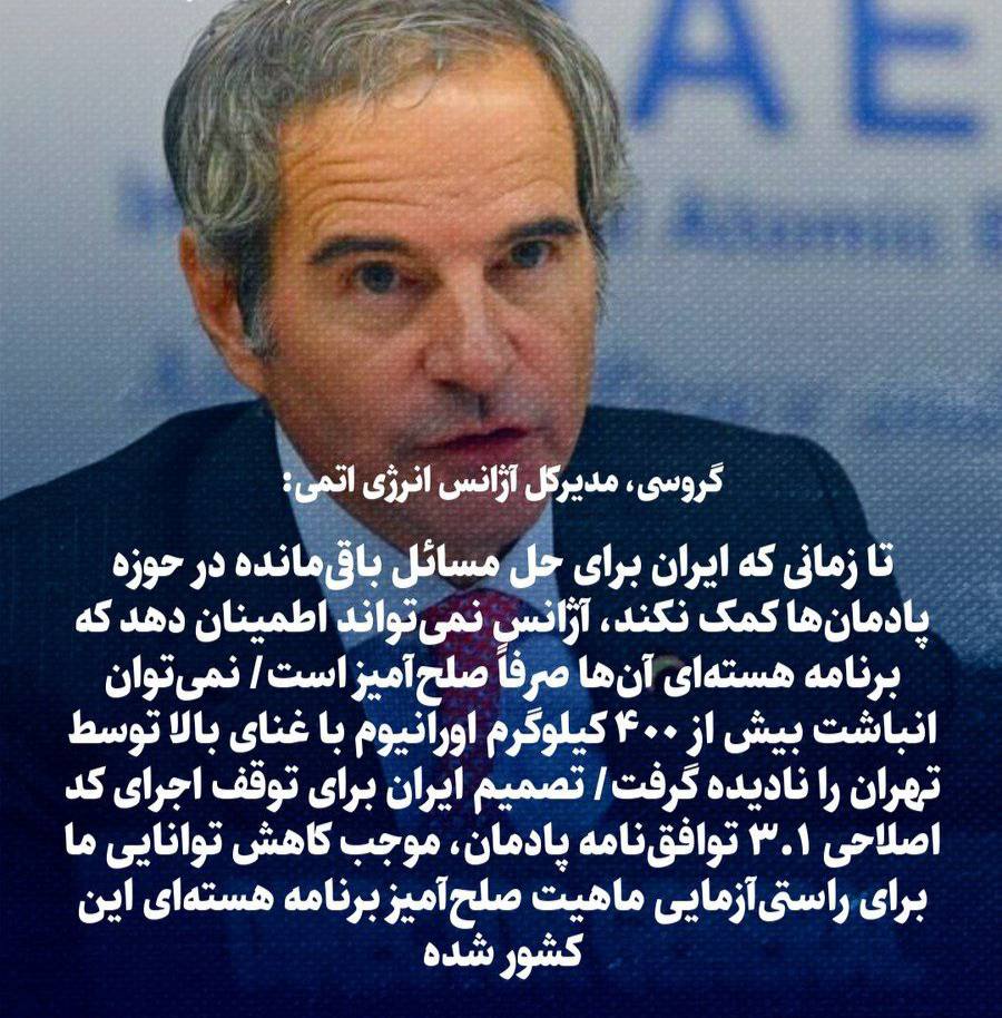 گروسی: تا زمانی که ایران در حل و فصل مسائل پادمانی باقیمانده کمک نکند، آژانس قادر نخواهد بود که تضمین کند برنامه هسته‌ای ایران صرفاً صلح‌آمیز است