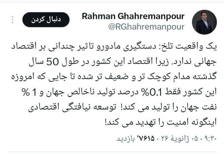 رحمان قهرمانپور: دستگیری مادورو تاثیر چندانی بر اقتصاد جهانی ندارد. زیرا اقتصاد این کشور در طول ۵۰ سال گذشته مدام کوچک تر و ضعیف تر شده تا جایی که امروزه این کشور فقط ۰٫۱٪ درصد تولید ناخالص جهان و ۱٪ نفت جهان را تولید می کند!  توسعه نیافتگی اقتصادی اینگونه امنیت را تهدید می کند!